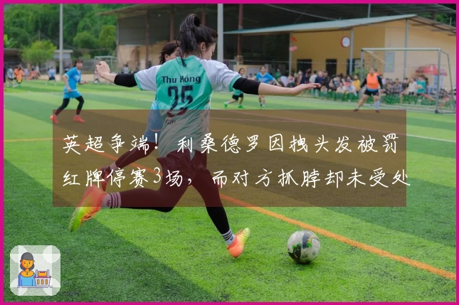 英超争端！利桑德罗因拽头发被罚红牌停赛3场，而对方抓脖却未受处罚