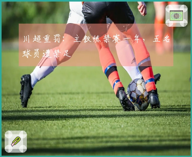川超重罚：主教练禁赛一年，五名球员遭禁足