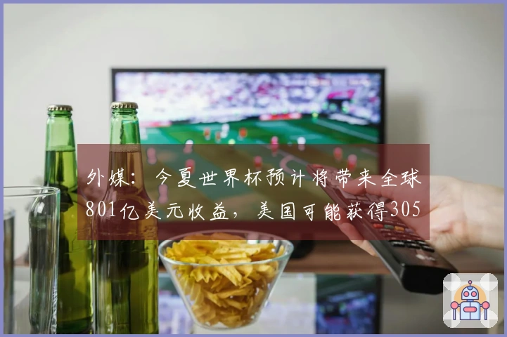 外媒：今夏世界杯预计将带来全球801亿美元收益，美国可能获得305亿美元份额
