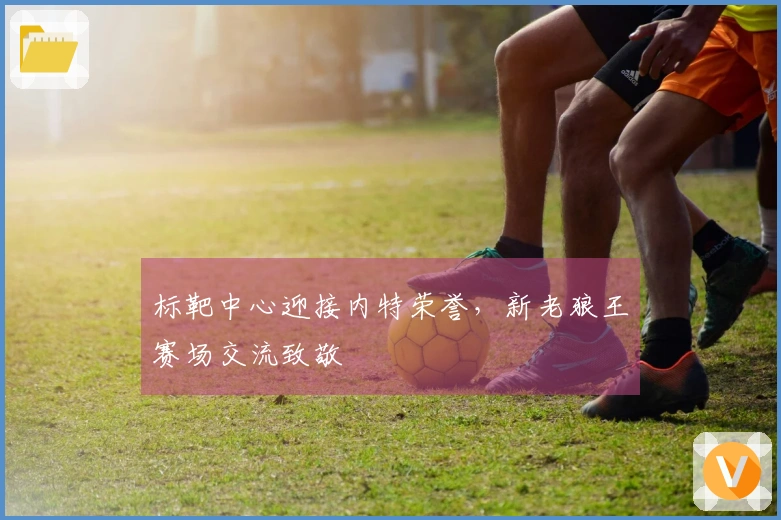 标靶中心迎接内特荣誉，新老狼王赛场交流致敬
