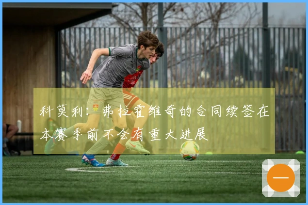 科莫利：弗拉霍维奇的合同续签在本赛季前不会有重大进展