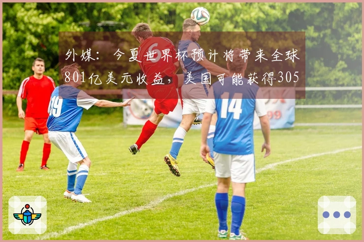 外媒：今夏世界杯预计将带来全球801亿美元收益，美国可能获得305亿美元份额