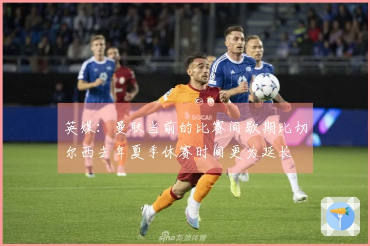 英媒：曼联当前的比赛间歇期比切尔西去年夏季休赛时间更为延长
