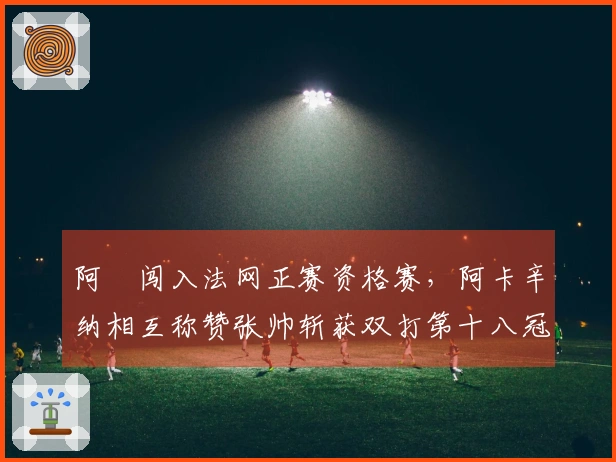 阿昺闯入法网正赛资格赛，阿卡辛纳相互称赞张帅斩获双打第十八冠