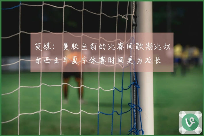 英媒：曼联当前的比赛间歇期比切尔西去年夏季休赛时间更为延长