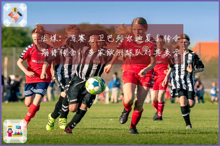 法媒：马赛后卫巴列尔迪夏季转会期将转会，多家欧洲球队对其表示出兴趣