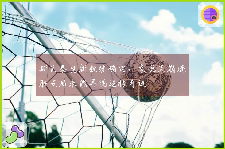 斯瓦泰克新教练确定，袁悦天崩连胜五局未能再现逆转奇迹