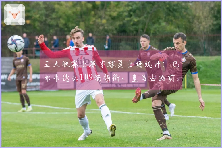 五大联赛上赛季球员出场统计：巴尔韦德以109场领衔，皇马占据前三名