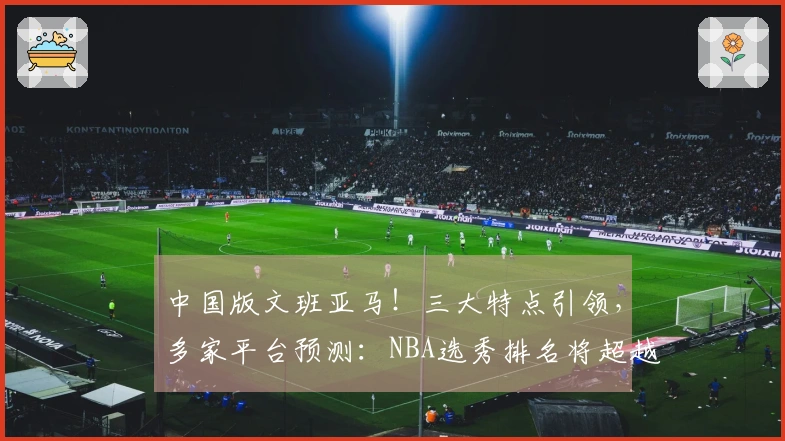 中国版文班亚马！三大特点引领，多家平台预测：NBA选秀排名将超越杨瀚森