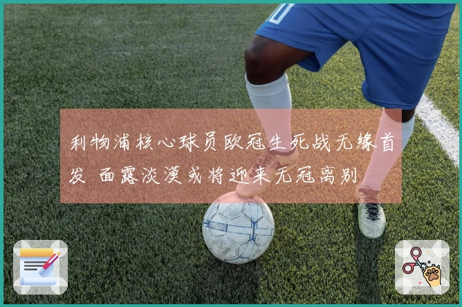 利物浦核心球员欧冠生死战无缘首发 面露淡漠或将迎来无冠离别