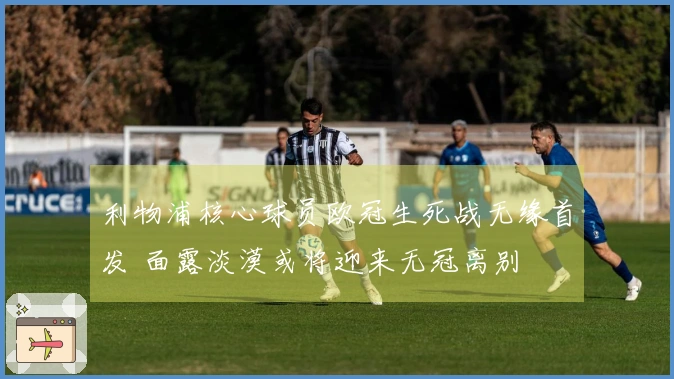 利物浦核心球员欧冠生死战无缘首发 面露淡漠或将迎来无冠离别