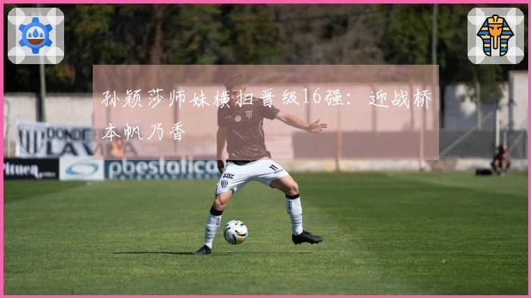 孙颖莎师妹横扫晋级16强：迎战桥本帆乃香