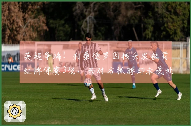 英超争端！利桑德罗因拽头发被罚红牌停赛3场，而对方抓脖却未受处罚