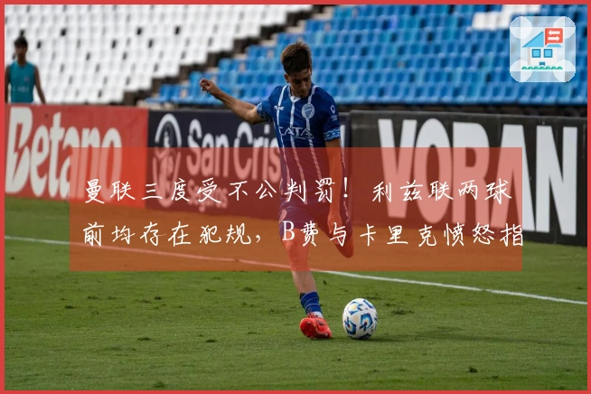 曼联三度受不公判罚！利兹联两球前均存在犯规，B费与卡里克愤怒指责