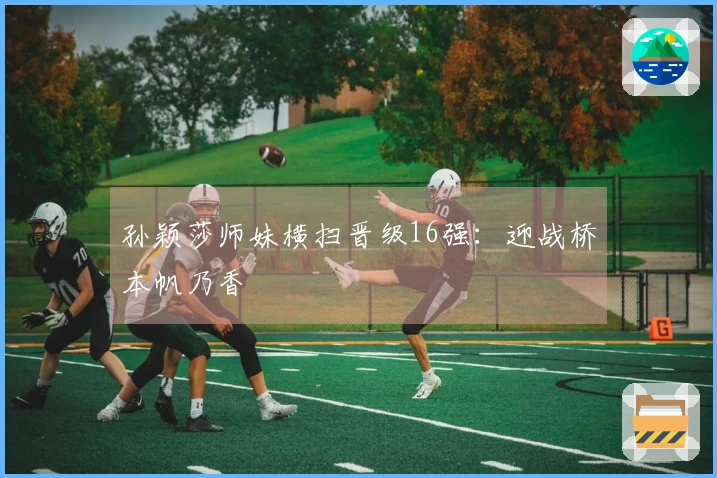 孙颖莎师妹横扫晋级16强：迎战桥本帆乃香