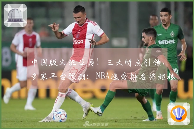 中国版文班亚马！三大特点引领，多家平台预测：NBA选秀排名将超越杨瀚森