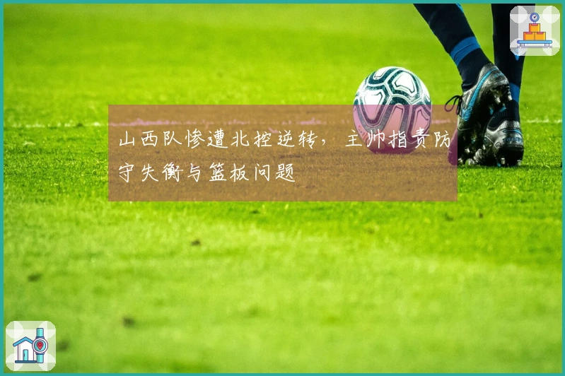 山西队惨遭北控逆转，主帅指责防守失衡与篮板问题