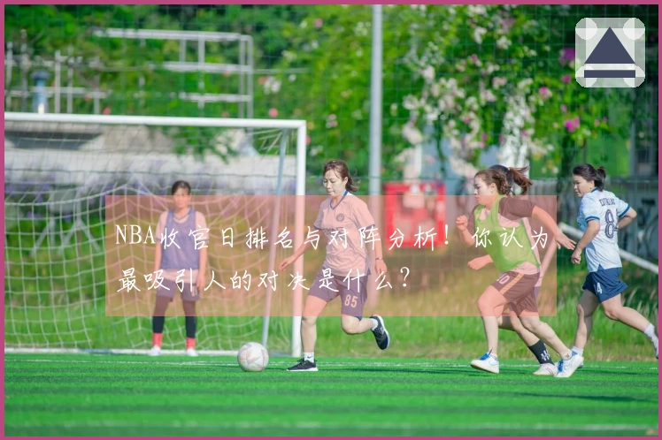 NBA收官日排名与对阵分析！你认为最吸引人的对决是什么？