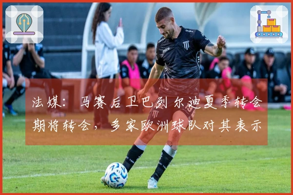 法媒：马赛后卫巴列尔迪夏季转会期将转会，多家欧洲球队对其表示出兴趣
