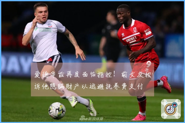 爱德华兹再度面临指控！前女友控诉他隐瞒财产以逃避抚养费支付