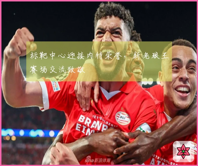 标靶中心迎接内特荣誉，新老狼王赛场交流致敬