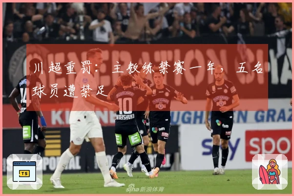 川超重罚：主教练禁赛一年，五名球员遭禁足